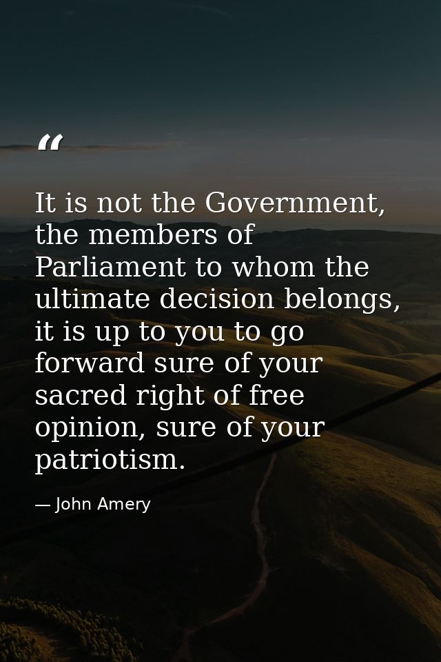 It is not the Government, the members of Parliament to whom the ultimate decision belongs, it is up to you to go forward — John Amery
