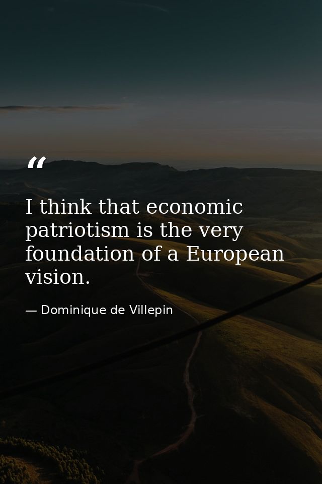I think that economic patriotism is the very foundation of a European vision. — Dominique de Villepin