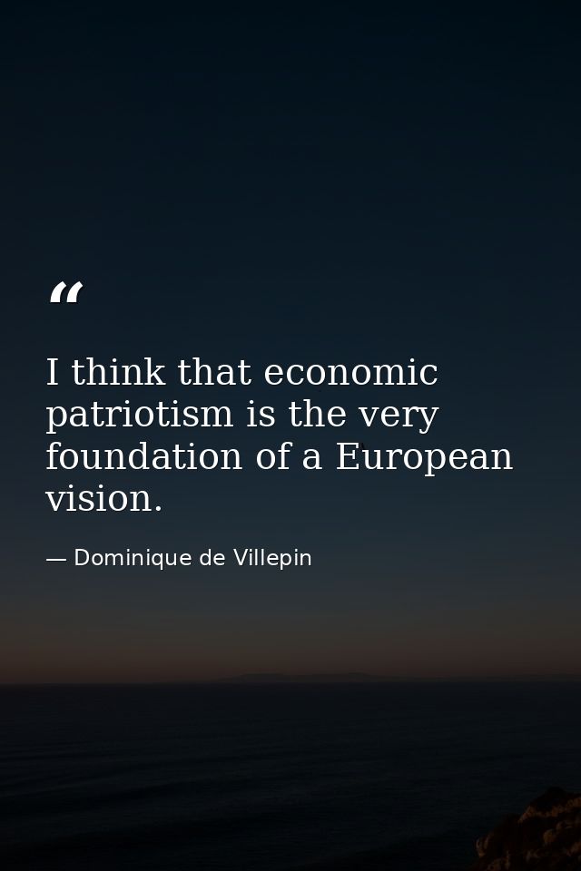 I think that economic patriotism is the very foundation of a European vision. — Dominique de Villepin