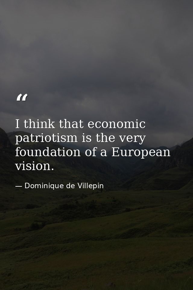 I think that economic patriotism is the very foundation of a European vision. — Dominique de Villepin