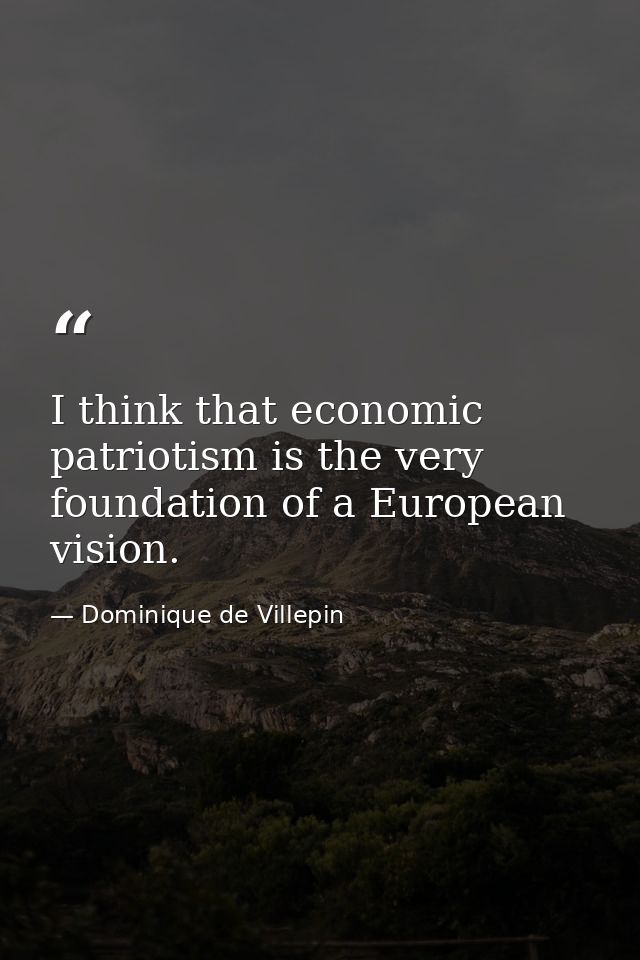 I think that economic patriotism is the very foundation of a European vision. — Dominique de Villepin