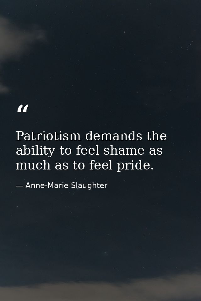 Patriotism demands the ability to feel shame as much as to feel pride. — Anne-Marie Slaughter