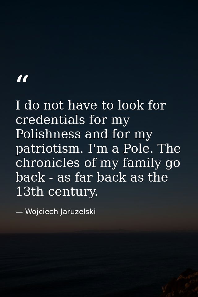 I do not have to look for credentials for my Polishness and for my patriotism. I'm a Pole. The chronicles of my family g — Wojciech Jaruzelski