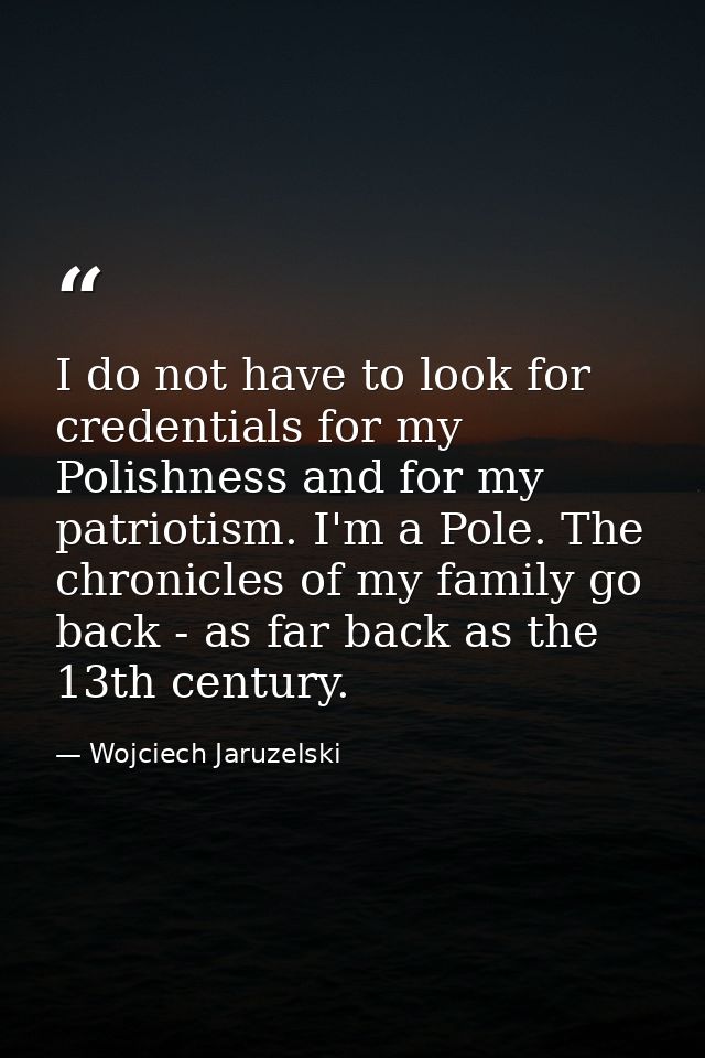 I do not have to look for credentials for my Polishness and for my patriotism. I'm a Pole. The chronicles of my family g — Wojciech Jaruzelski