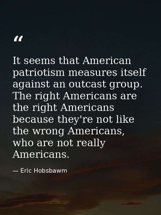 It seems that American patriotism measures itself against an outcast group. The right Americans are the right Americans  — Eric Hobsbawm