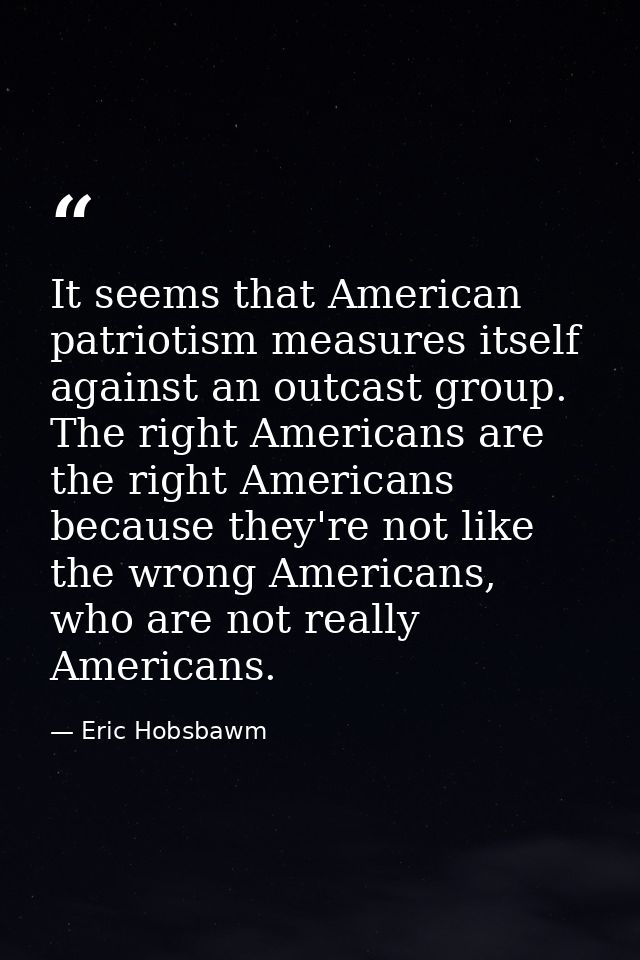 It seems that American patriotism measures itself against an outcast group. The right Americans are the right Americans  — Eric Hobsbawm