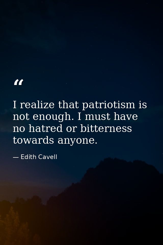 I realize that patriotism is not enough. I must have no hatred or bitterness towards anyone. — Edith Cavell