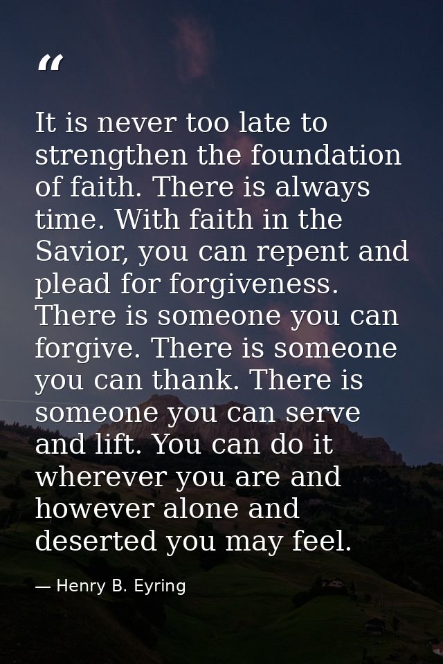 It is never too late to strengthen the foundation of faith. There is always time. With faith in the Savior, you can repe — Henry B. Eyring