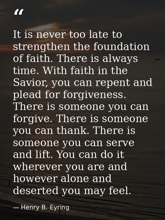 It is never too late to strengthen the foundation of faith. There is always time. With faith in the Savior, you can repe — Henry B. Eyring