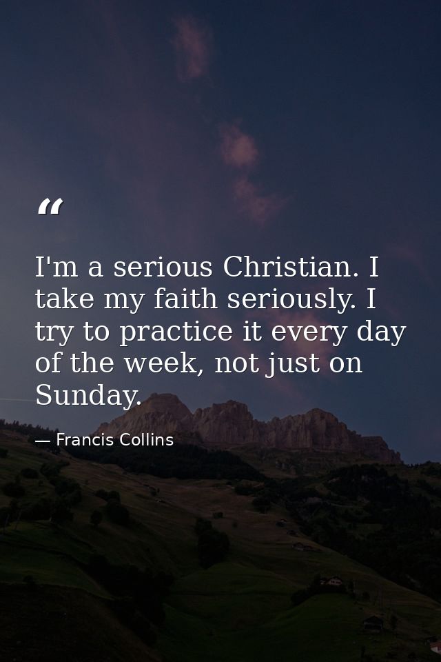 I'm a serious Christian. I take my faith seriously. I try to practice it every day of the week, not just on Sunday. — Francis Collins