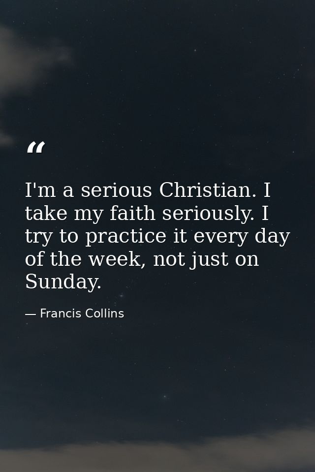 I'm a serious Christian. I take my faith seriously. I try to practice it every day of the week, not just on Sunday. — Francis Collins