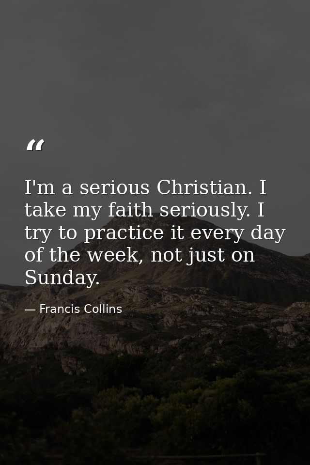I'm a serious Christian. I take my faith seriously. I try to practice it every day of the week, not just on Sunday. — Francis Collins