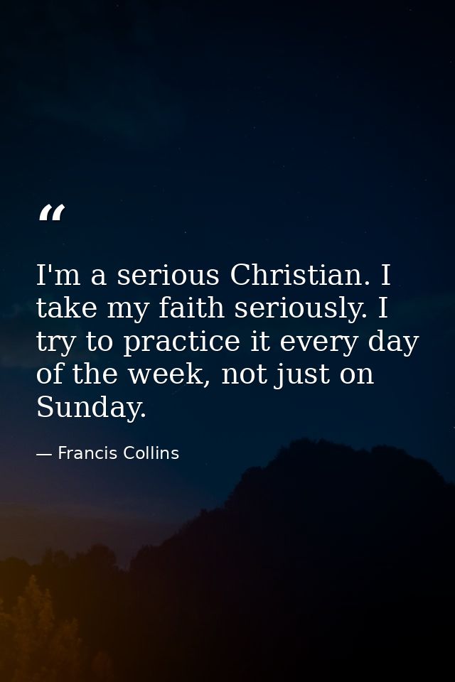 I'm a serious Christian. I take my faith seriously. I try to practice it every day of the week, not just on Sunday. — Francis Collins