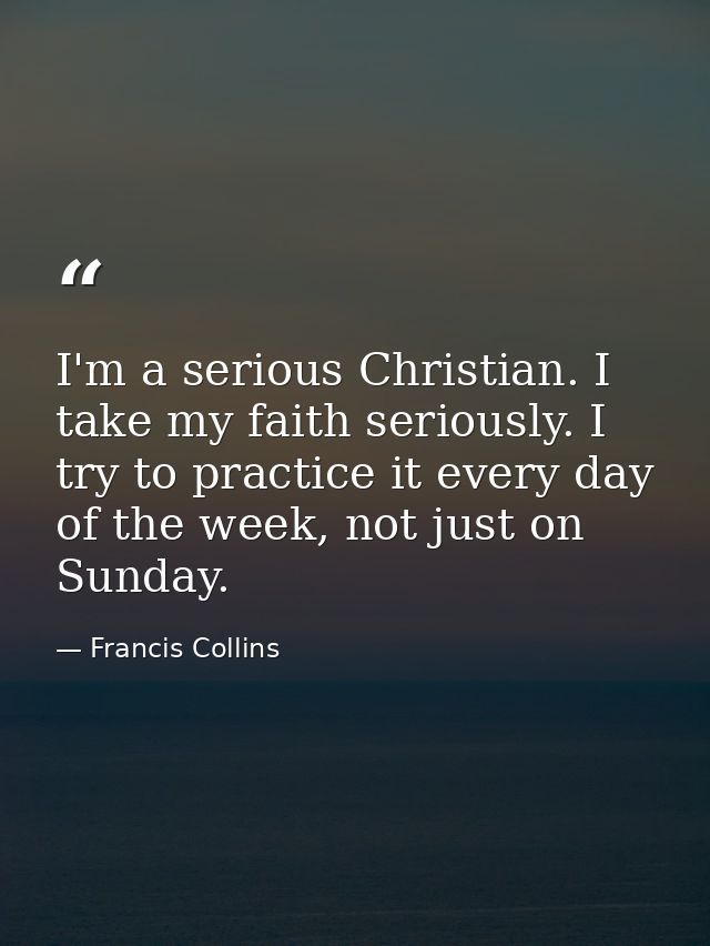 I'm a serious Christian. I take my faith seriously. I try to practice it every day of the week, not just on Sunday. — Francis Collins