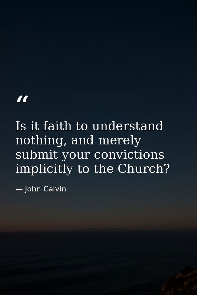 Is it faith to understand nothing, and merely submit your convictions implicitly to the Church? — John Calvin