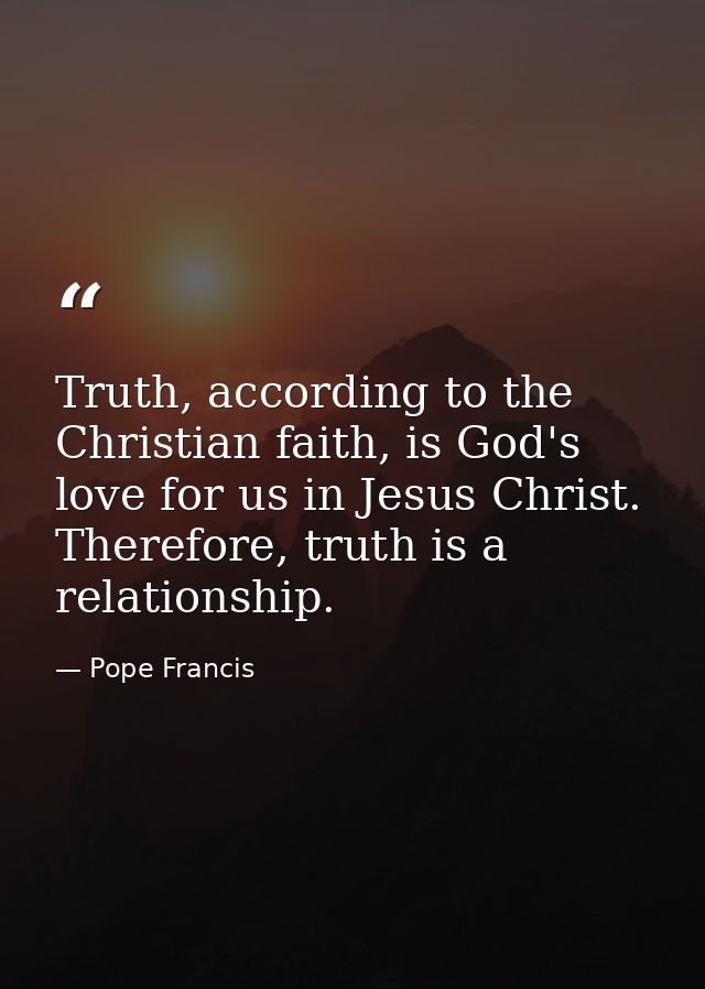 Truth, according to the Christian faith, is God's love for us in Jesus Christ. Therefore, truth is a relationship. — Pope Francis