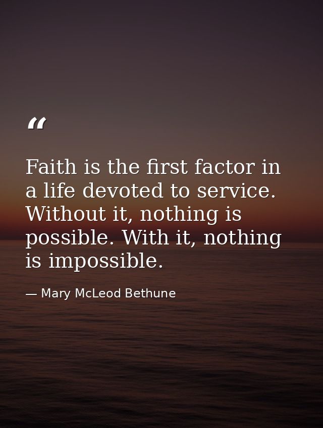 Faith is the first factor in a life devoted to service. Without it, nothing is possible. With it, nothing is impossible. — Mary McLeod Bethune