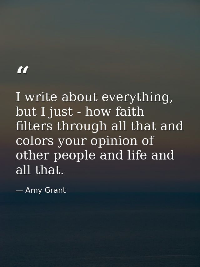 I write about everything, but I just - how faith filters through all that and colors your opinion of other people and li — Amy Grant