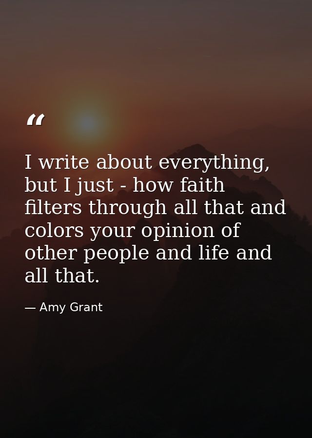 I write about everything, but I just - how faith filters through all that and colors your opinion of other people and li — Amy Grant