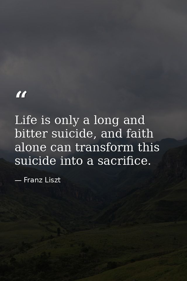 Life is only a long and bitter suicide, and faith alone can transform this suicide into a sacrifice. — Franz Liszt