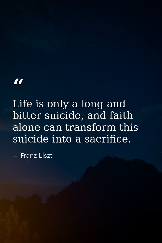 Life is only a long and bitter suicide, and faith alone can transform this suicide into a sacrifice. — Franz Liszt