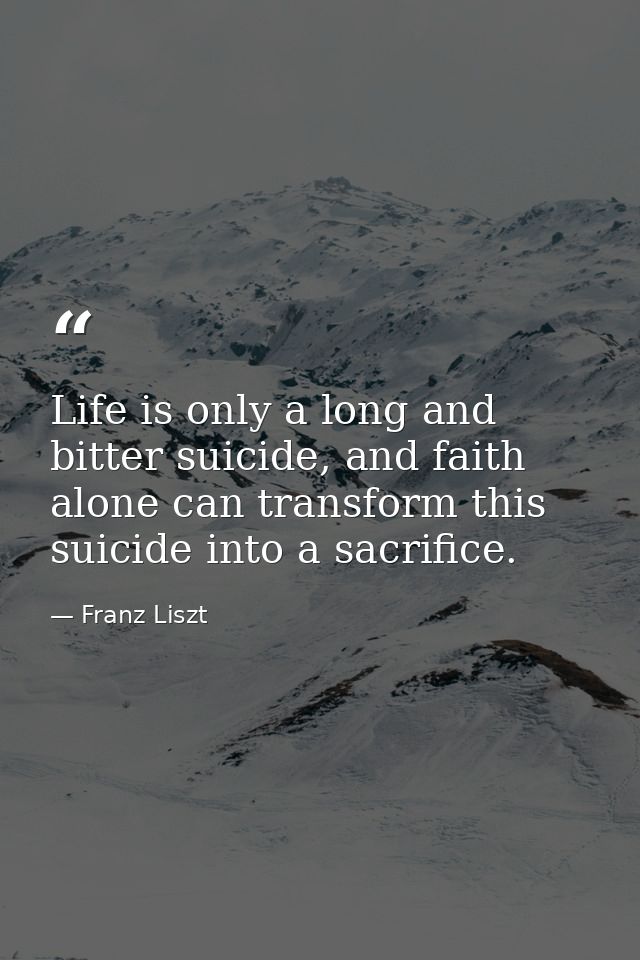 Life is only a long and bitter suicide, and faith alone can transform this suicide into a sacrifice. — Franz Liszt