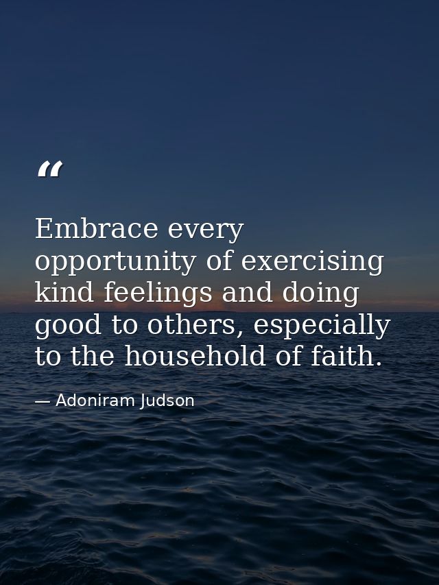 Embrace every opportunity of exercising kind feelings and doing good to others, especially to the household of faith. — Adoniram Judson