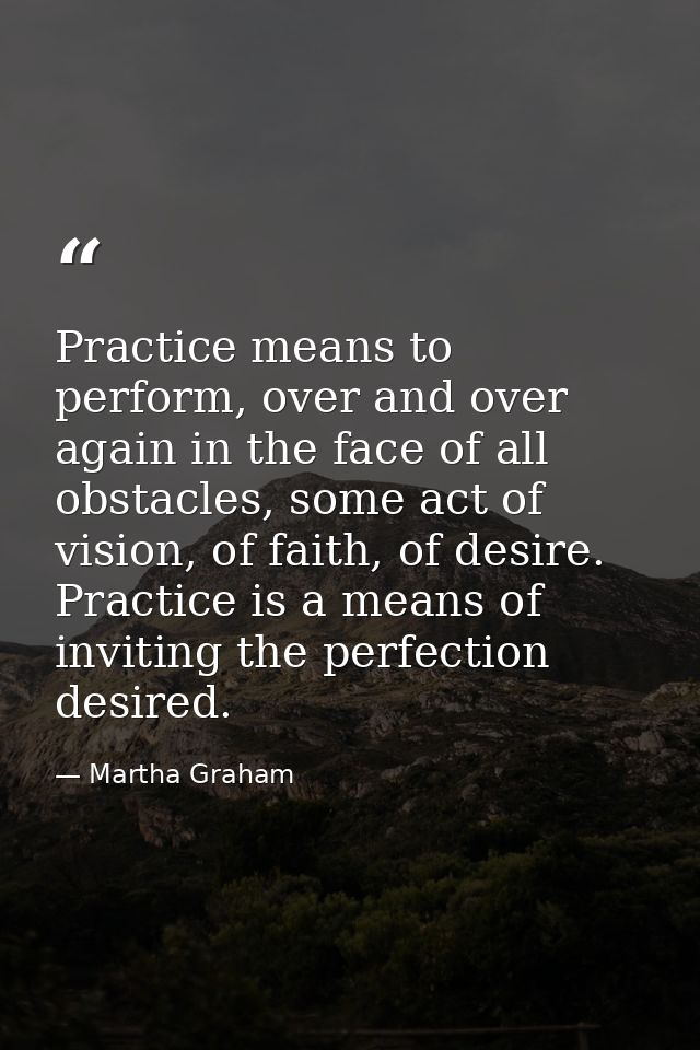 Practice means to perform, over and over again in the face of all obstacles, some act of vision, of faith, of desire. Pr — Martha Graham