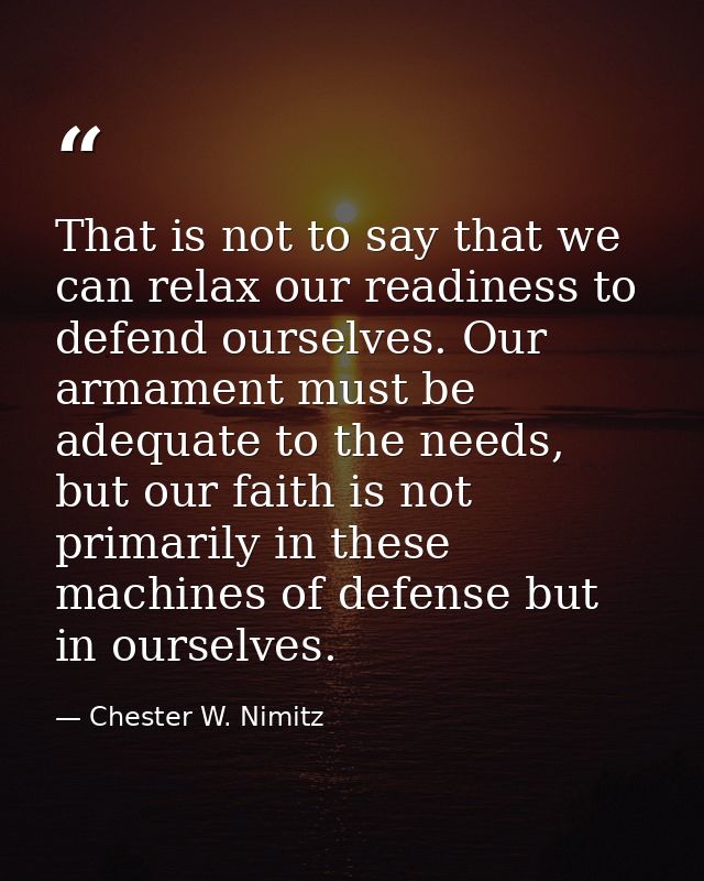 That is not to say that we can relax our readiness to defend ourselves. Our armament must be adequate to the needs, but  — Chester W. Nimitz