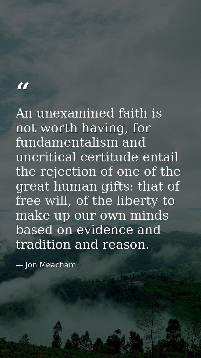 An unexamined faith is not worth having, for fundamentalism and uncritical certitude entail the rejection of one of the  — Jon Meacham