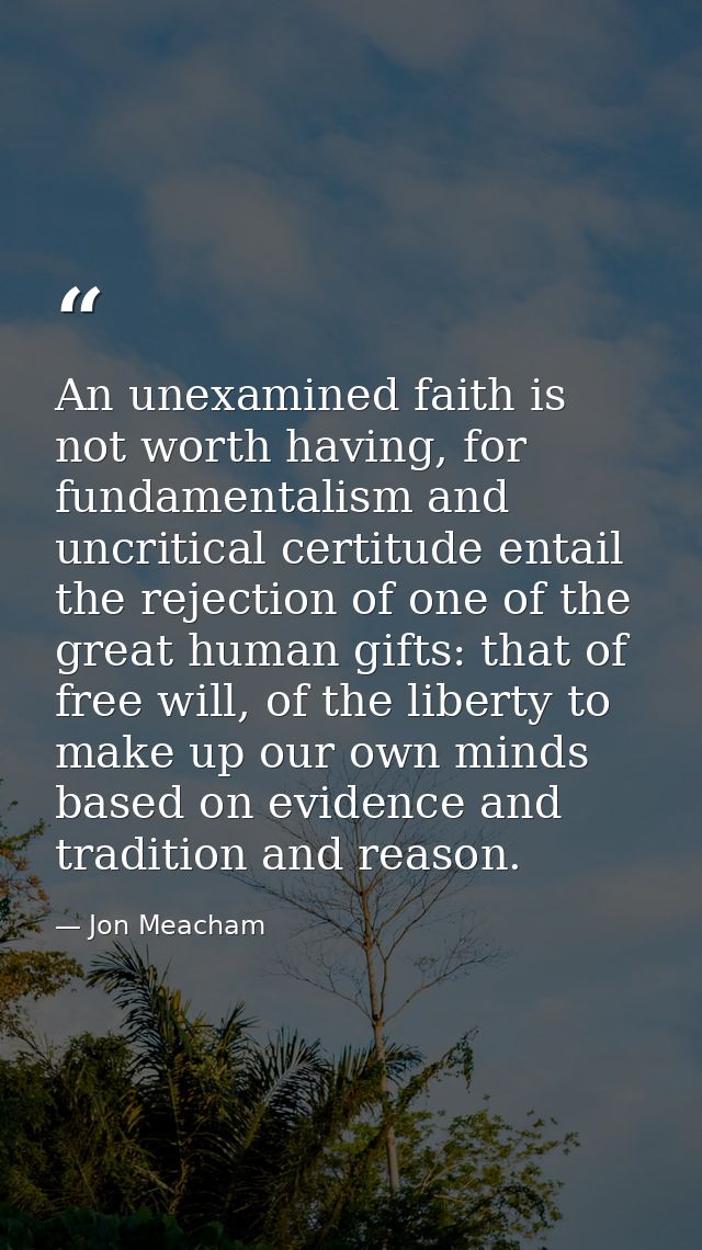 An unexamined faith is not worth having, for fundamentalism and uncritical certitude entail the rejection of one of the  — Jon Meacham