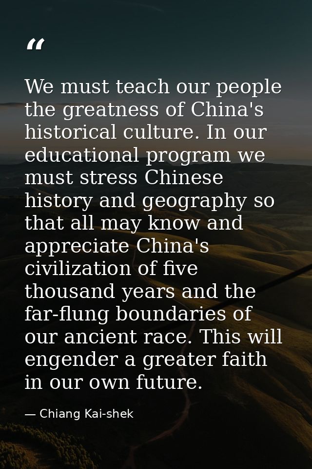 We must teach our people the greatness of China's historical culture. In our educational program we must stress Chinese  — Chiang Kai-shek