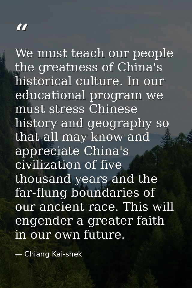 We must teach our people the greatness of China's historical culture. In our educational program we must stress Chinese  — Chiang Kai-shek