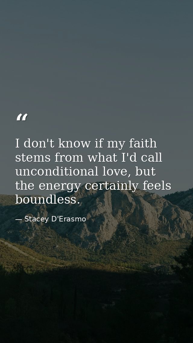 I don't know if my faith stems from what I'd call unconditional love, but the energy certainly feels boundless. — Stacey D'Erasmo