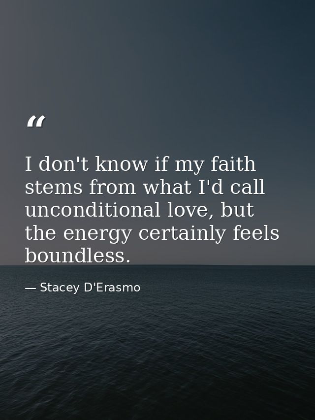 I don't know if my faith stems from what I'd call unconditional love, but the energy certainly feels boundless. — Stacey D'Erasmo
