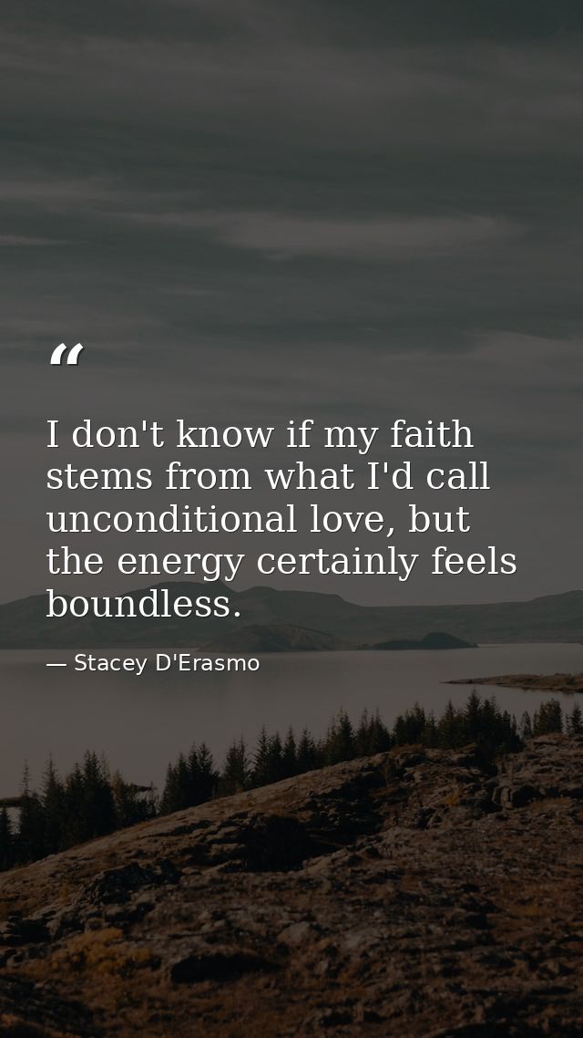I don't know if my faith stems from what I'd call unconditional love, but the energy certainly feels boundless. — Stacey D'Erasmo