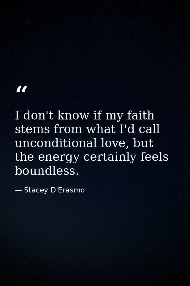 I don't know if my faith stems from what I'd call unconditional love, but the energy certainly feels boundless. — Stacey D'Erasmo
