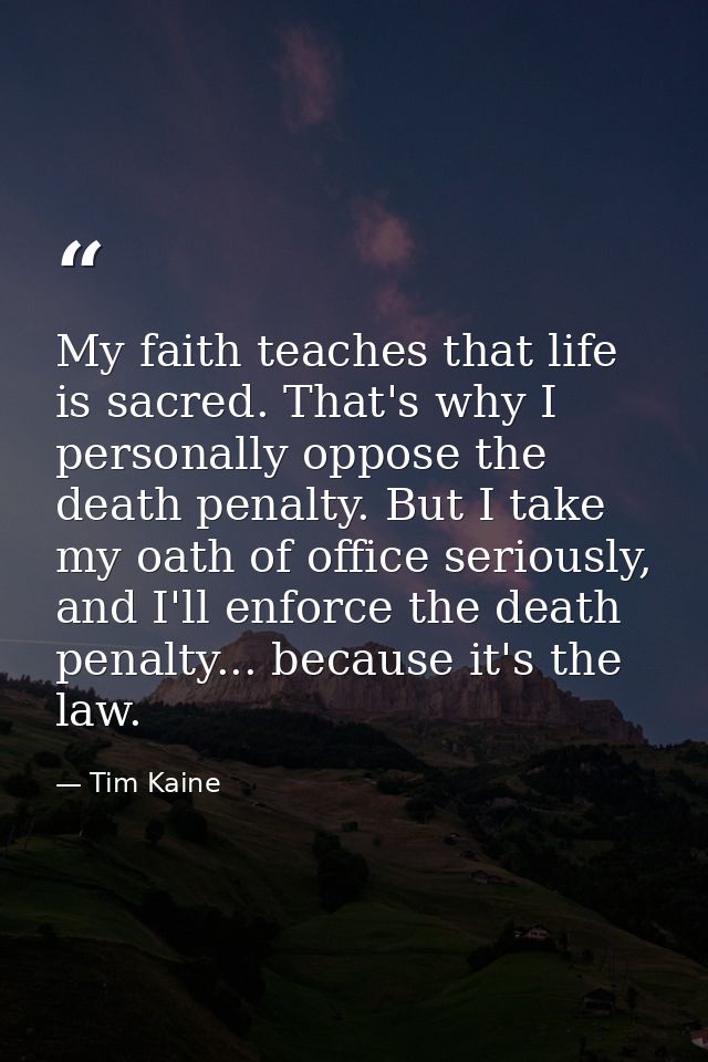 My faith teaches that life is sacred. That's why I personally oppose the death penalty. But I take my oath of office ser — Tim Kaine