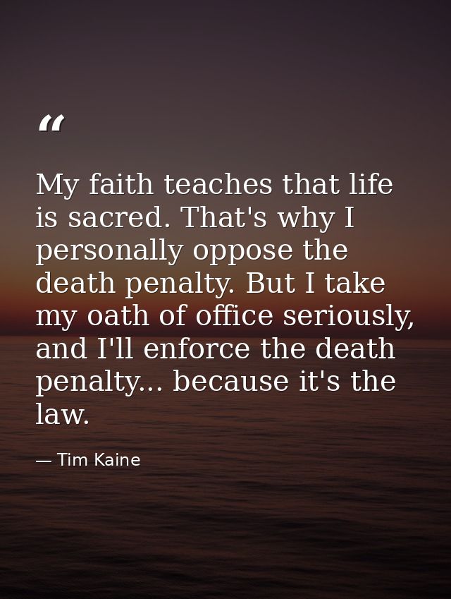My faith teaches that life is sacred. That's why I personally oppose the death penalty. But I take my oath of office ser — Tim Kaine
