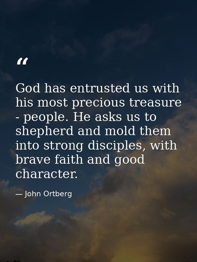 God has entrusted us with his most precious treasure - people. He asks us to shepherd and mold them into strong disciple — John Ortberg
