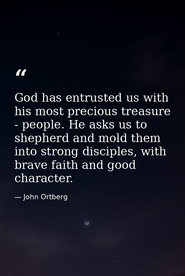 God has entrusted us with his most precious treasure - people. He asks us to shepherd and mold them into strong disciple — John Ortberg