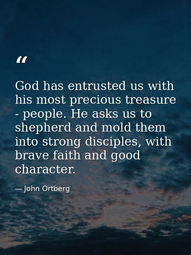 God has entrusted us with his most precious treasure - people. He asks us to shepherd and mold them into strong disciple — John Ortberg