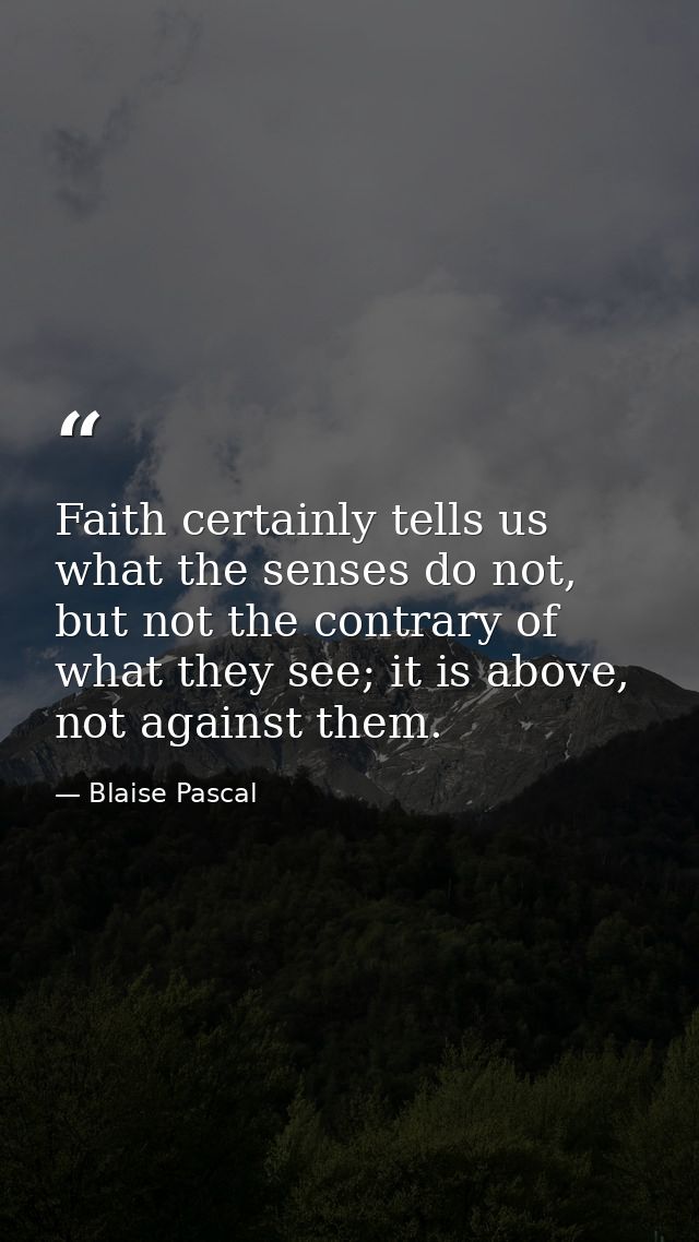 Faith certainly tells us what the senses do not, but not the contrary of what they see; it is above, not against them. — Blaise Pascal