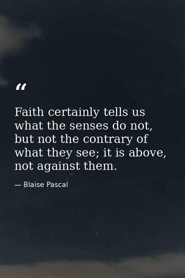 Faith certainly tells us what the senses do not, but not the contrary of what they see; it is above, not against them. — Blaise Pascal