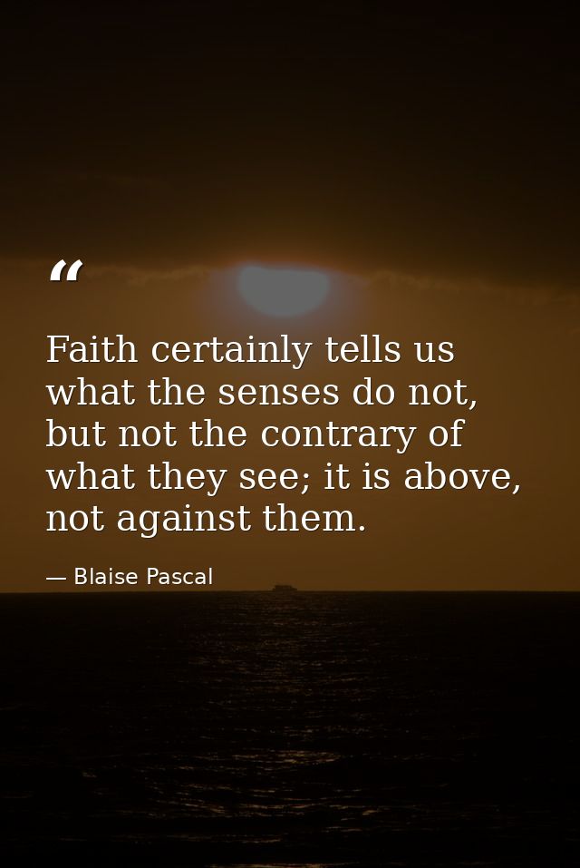 Faith certainly tells us what the senses do not, but not the contrary of what they see; it is above, not against them. — Blaise Pascal