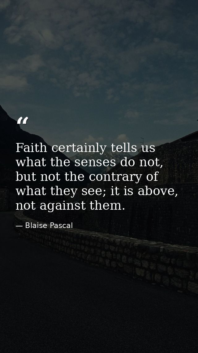 Faith certainly tells us what the senses do not, but not the contrary of what they see; it is above, not against them. — Blaise Pascal
