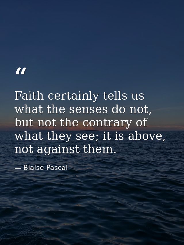 Faith certainly tells us what the senses do not, but not the contrary of what they see; it is above, not against them. — Blaise Pascal