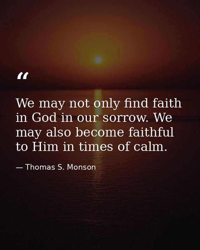 We may not only find faith in God in our sorrow. We may also become faithful to Him in times of calm. — Thomas S. Monson