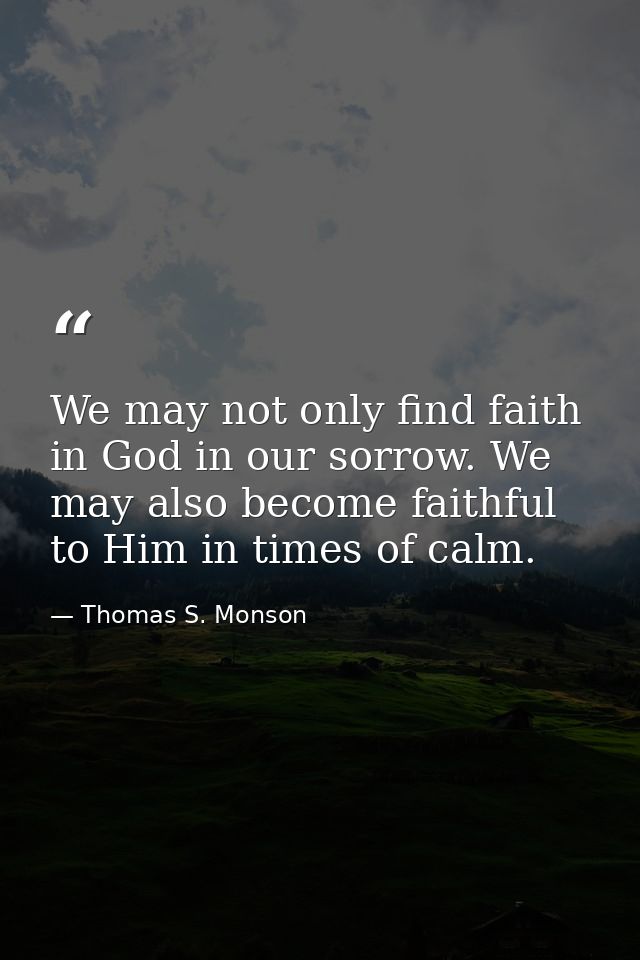 We may not only find faith in God in our sorrow. We may also become faithful to Him in times of calm. — Thomas S. Monson