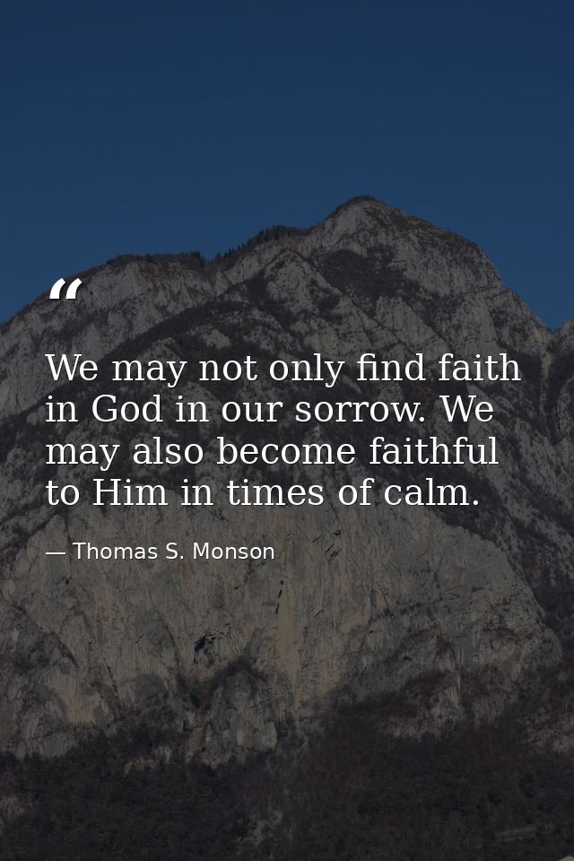 We may not only find faith in God in our sorrow. We may also become faithful to Him in times of calm. — Thomas S. Monson